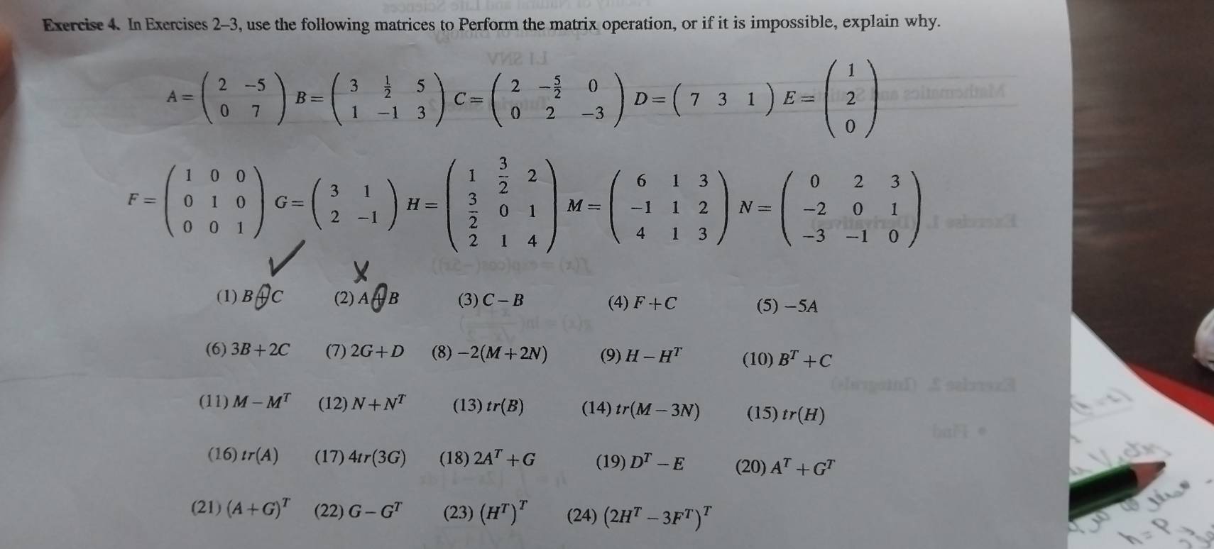 In Exercises 2-3, use the following matrices to Perform the matrix operation, or if it is impossible, explain why.
A=beginpmatrix 2&-5 0&7endpmatrix B=beginpmatrix 3& 1/2 &5 1&-1&3endpmatrix C=beginpmatrix 2&- 5/2 &0 0&2&-3endpmatrix D=beginpmatrix 7&3&1endpmatrix E=beginpmatrix 1 2 0endpmatrix
F=beginpmatrix 1&0&0 0&1&0 0&0&1endpmatrix G=beginpmatrix 3&1 2&-1endpmatrix H=beginpmatrix 1& 3/2 &2  3/2 &0&1 2&1&4endpmatrix M=beginpmatrix 6&1&3 -1&1&2 4&1&3endpmatrix N=beginpmatrix 0&2&3 -2&0&1 -3&-1&0endpmatrix
(1) Boplus C (2) A+B (3) C-B (4) F+C (5) -5A
(6) 3B+2C (7) 2G+D (8) -2(M+2N) (9) H-H^T (10) B^T+C
(11) M-M^T (12) N+N^T (13) tr(B) (14) tr(M-3N) (15) tr(H)
(16) tr(A) (17) 4tr(3G) (18) 2A^T+G (19) D^T-E (20) A^T+G^T
(21) (A+G)^T (22) G-G^T (23) (H^T)^T (24) (2H^T-3F^T)^T