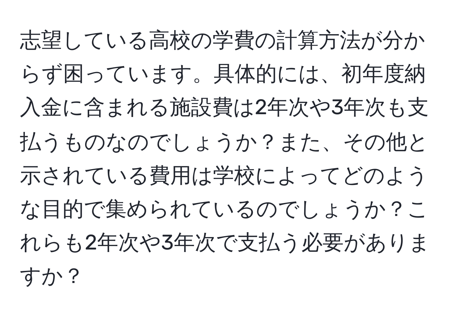 志望している高校の学費の計算方法が分からず困っています。具体的には、初年度納入金に含まれる施設費は2年次や3年次も支払うものなのでしょうか？また、その他と示されている費用は学校によってどのような目的で集められているのでしょうか？これらも2年次や3年次で支払う必要がありますか？