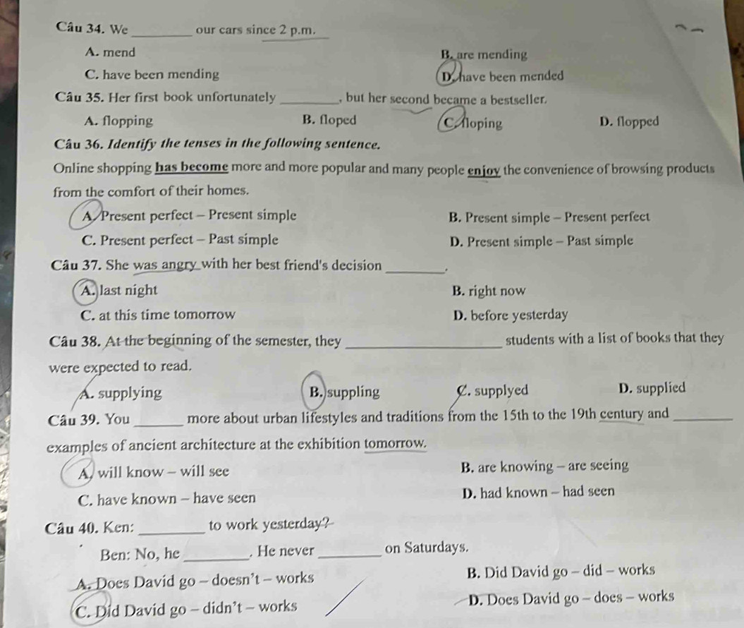 We_ our cars since 2 p.m.
A. mend B are mending
C. have been mending D. have been mended
Câu 35. Her first book unfortunately _, but her second became a bestseller.
A. flopping B. floped C. floping D. flopped
Câu 36. Identify the tenses in the following sentence.
Online shopping has become more and more popular and many people enjoy the convenience of browsing products
from the comfort of their homes.
A Present perfect - Present simple B. Present simple - Present perfect
C. Present perfect - Past simple D. Present simple - Past simple
Câu 37. She was angry with her best friend's decision _.
A. last night B. right now
C. at this time tomorrow D. before yesterday
Câu 38. At the beginning of the semester, they _students with a list of books that they
were expected to read.
A. supplying B. suppling C. supplyed D. supplied
Câu 39. You _more about urban lifestyles and traditions from the 15th to the 19th century and_
examples of ancient architecture at the exhibition tomorrow.
A. will know - will see B. are knowing - are seeing
C. have known - have seen D. had known - had seen
Câu 40. Ken: _to work yesterday?
Ben: No, he_ . He never_ on Saturdays.
A. Does David go - doesn’t - works B. Did David go - did - works
C. Did David go - didn’t - works D. Does David go - does - works