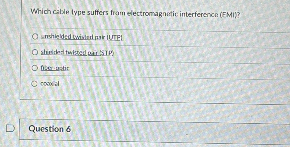 Which cable type suffers from electromagnetic interference (EMI)?
unshielded twisted pair (UTP)
shielded twisted pair (STP)
fiber-optic
coaxial
Question 6