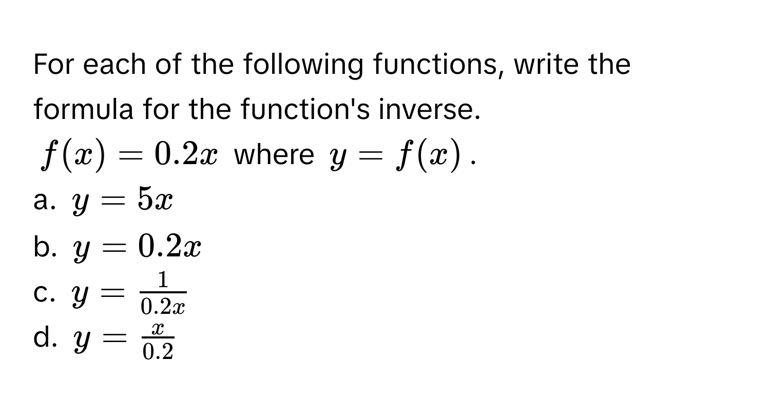 For each of the following functions, write the formula for the function's inverse. 
$f(x) = 0.2x$ where $y = f(x)$.

a. $y = 5x$
b. $y = 0.2x$
c. $y =  1/0.2x $
d. $y =  x/0.2 $