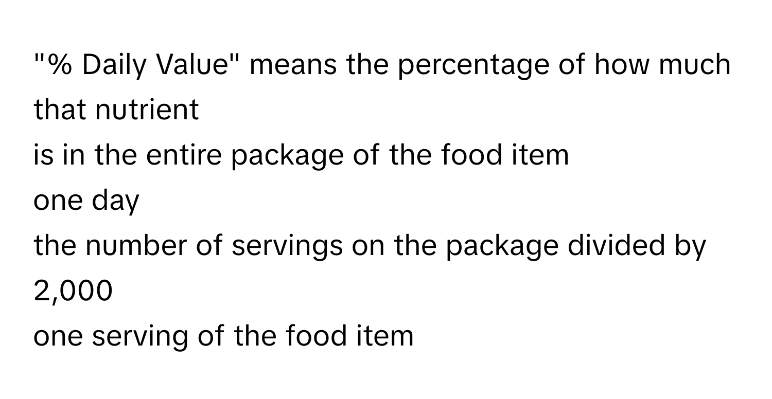 "% Daily Value" means the percentage of how much that nutrient 
is in the entire package of the food item
one day
the number of servings on the package divided by 2,000
one serving of the food item