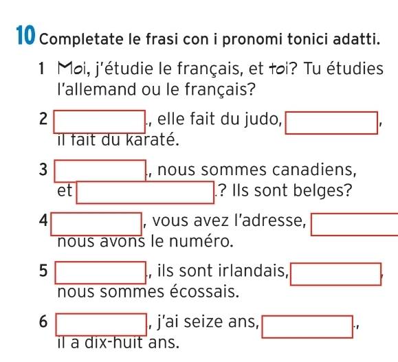 Completate le frasi con i pronomi tonici adatti. 
1 Moi, j'étudie le français, et toi? Tu étudies 
l'allemand ou le français? 
2□ . , elle fait du judo, □ , 
il fait du karaté.
3□. , nous sommes canadiens, 
et □. ? IIs sont belges? 
4 □ , vous avez l’adresse, □ 
nous avons le numéro.
5□ , ils sont irlandais, □. 
nous sommes écossais.
6□ , j'ai seize ans, □ ., 
il a dix-huit ans.