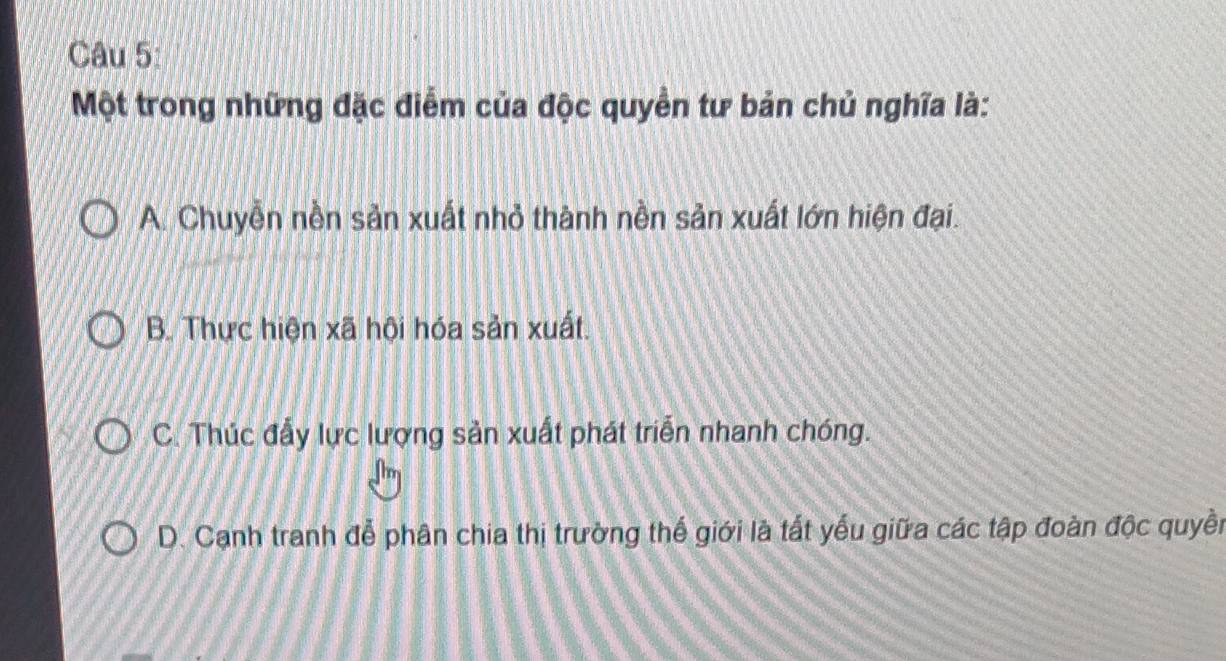 Một trong những đặc điểm của độc quyền tư bản chủ nghĩa là:
A. Chuyễn nền sản xuất nhỏ thành nền sản xuất lớn hiện đại.
B. Thực hiện xã hội hóa sản xuất.
C. Thúc đẩy lực lượng sản xuất phát triển nhanh chóng.
D. Cạnh tranh đễ phân chia thị trường thế giới là tất yếu giữa các tập đoàn độc quyền