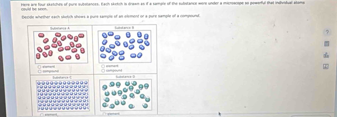 Here are four sketches of pure substances. Each sketch is drawn as if a sample of the substance were under a microscope so powerful that individual atoms 
could be seen. 
Decide whether each sketch shows a pure sample of an element or a pure sample of a compound. 
Substance A Substance B 
? 
element element 
compound compound 
Substance C 
Substance D 
element