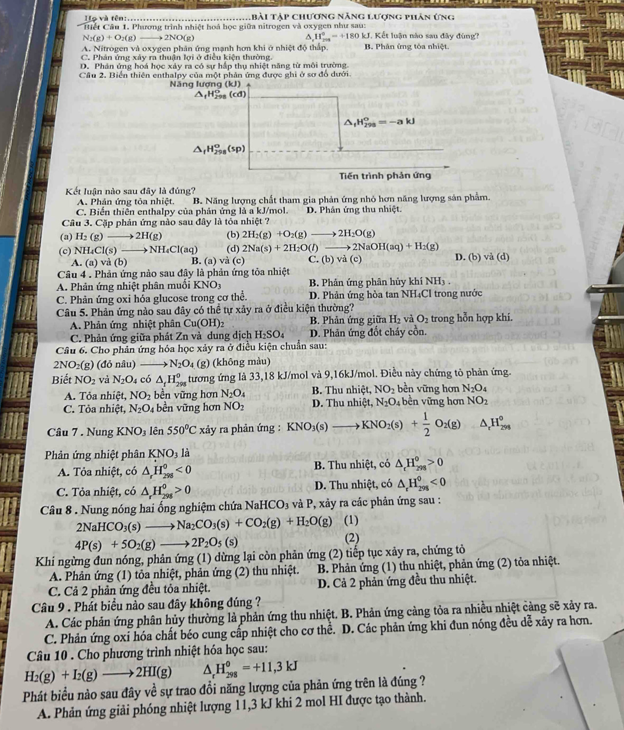Họ và tên:...... tbài tập chương năng lượng phân ứng
* Biết Câu 1. Phương trình nhiệt hoá học giữa nitrogen và oxygen như sau:
N_2(g)+O_2(g) → 2NO(g) H_(298)^0=+180kJ J. Kết luận nào sau đây đúng?
A. Nitrogen và oxygen phản ứng mạnh hơn khi ở nhiệt độ thấp. B. Phản ứng tỏa nhiệt.
C. Phản ứng xảy ra thuận lợi ở điều kiện thường.
D. Phản ứng hoá học xảy ra có sự hấp thụ nhiệt năng từ môi trường.
Câu 2. Biến thiên enthalpy của một phản ứng được ghi ở sơ đổ dưới.
Năng lượng ( kJ)
9° (cd)
△ _fH_(298)^o=-akJ
△ _fH_(298)^o(sp)
Tiến trình phản ứng
Kết luận nào sau đây là đúng?
A. Phản ứng tỏa nhiệt. B. Năng lượng chất tham gia phản ứng nhỏ hơn năng lượng sản phẩm.
C. Biến thiên enthalpy của phản ứng là a kJ/mol. D. Phản ứng thu nhiệt.
Câu 3. Cặp phản ứng nào sau đây là tỏa nhiệt ?
(a) H_2(g)to 2H(g) (b) 2H_2(g)+O_2(g)to 2H_2O(g)
(c) NH Cl(s)- to NH_4Cl(aq) (d) 2Na(s)+2H_2O(l)to 2NaOH(aq)+H_2(g) D. (b) va(d)
A. (a) và ( b) B. (a) và (c) C. (b)vdot a(c)
Câu 4 . Phản ứng nào sau đậy là phản ứng tỏa nhiệt
A. Phản ứng nhiệt phân muối KNO_3 B. Phản ứng phân hủy khí NH₃ .
C. Phản ứng oxi hóa glucose trong cơ thể. D. Phản ứng hòa tan NH₄Cl trong nước
Câu 5. Phản ứng nào sau đây có thể tự xảy ra ở điều kiện thường?
A. Phản ứng nhiệt phân Cu(OH)_2 B. Phản ứng giữa H_2 và O_2 trong hỗn hợp khí.
C. Phản ứng giữa phát Zn và dung dịch H_2SO_4 D. Phản ứng đốt cháy cồn.
Câu 6. Cho phản ứng hóa học xảy ra ở điều kiện chuẩn sau:
2NO₂(g) (đỏ nâu) _ N_2O_4 (g) (không màu)
Biết NO_2 và N_2O 4 có △ _fH_(298)^o tương ứng là 33,18 kJ/mol và 9,16kJ/mol. Điều này chứng tỏ phản ứng.
A. Tỏa nhiệt, NO_2 bền vững hơn N_2O_4 B. Thu nhiệt, NO_2 bền vững hơn N_2O_4
C. Tỏa nhiệt, N_2O_4 bền vững hơn NO_2
D. Thu nhiệt, N_2O_4 bền vững hơn NO_2
KNO_2(s)+ 1/2 O_2(g)
Câu 7 . Nung KNO_3 lên 550°C xảy ra phản ứng : △ _rH_(298)^0
Phản ứng nhiệt phân KNO_31dot a
A. Tỏa nhiệt, có △ _rH_(298)^0<0</tex>  B. Thu nhiệt, có △ _rH_(298)^0>0
C. Tỏa nhiệt, có △ _rH_(298)^0>0 D. Thu nhiệt, có △ _rH_(298)^0<0</tex>
Câu 8 . Nung nóng hai ống nghiệm chứa NaHCO_3 và P, xảy ra các phản ứng sau :
2NaHCO_3(s)to Na_2CO_3(s)+CO_2(g)+H_2O(g) (1)
4P(s)+5O_2(g)to 2P_2O_5(s)
(2)
Khi ngừng đun nóng, phản ứng (1) dừng lại còn phản ứng (2) tiếp tục xảy ra, chứng tỏ
A. Phản ứng (1) tỏa nhiệt, phản ứng (2) thu nhiệt.  B. Phản ứng (1) thu nhiệt, phản ứng (2) tỏa nhiệt.
C. Cả 2 phản ứng đều tỏa nhiệt. D. Cả 2 phản ứng đều thu nhiệt.
Câu 9 . Phát biểu nào sau đây không đúng ?
A. Các phản ứng phân hủy thường là phản ứng thu nhiệt. B. Phản ứng càng tỏa ra nhiều nhiệt càng sẽ xảy ra.
C. Phản ứng oxi hóa chất béo cung cấp nhiệt cho cơ thể. D. Các phản ứng khi đun nóng đều dễ xảy ra hơn.
Câu 10 . Cho phương trình nhiệt hóa học sau:
H_2(g)+I_2(g)to 2HI(g) △ _rH_(298)^0=+11,3kJ
Phát biểu nào sau đây về sự trao đồi năng lượng của phản ứng trên là đúng ?
A. Phản ứng giải phóng nhiệt lượng 11,3 kJ khi 2 mol HI được tạo thành.