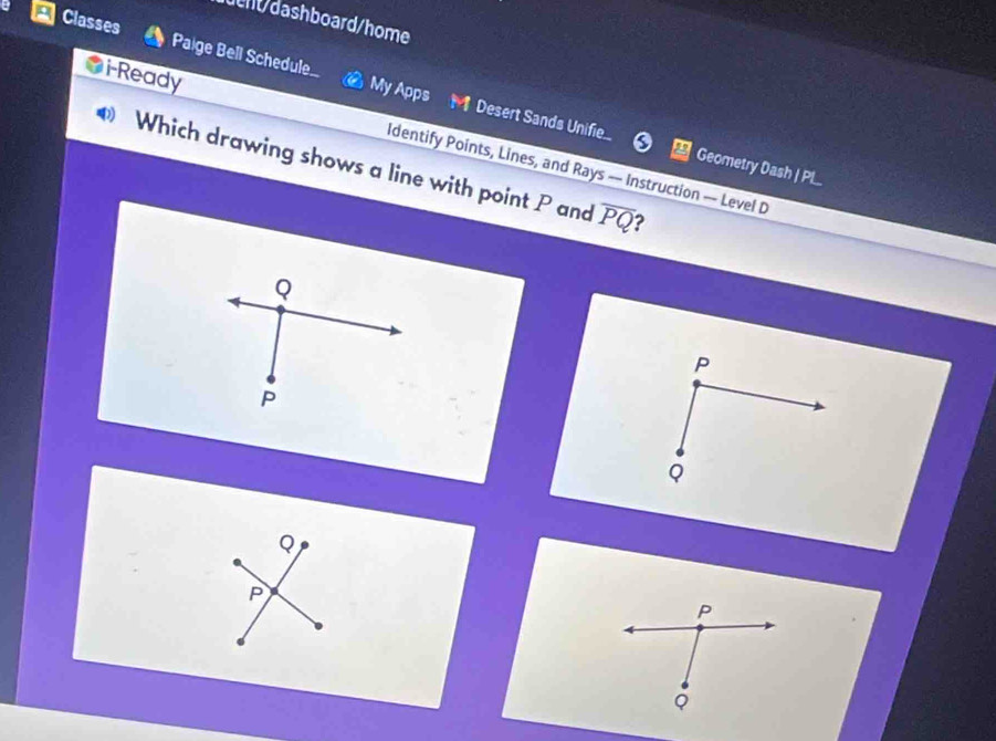 ueht/dashboard/home
Classes Paige Bell Schedule My Apps
M Desert Sands Unifie.. 0 Geometry Dash | PL..
i-Ready Identify Points, Lines, and Rays — Instruction —- Level D
Which drawing shows a line with point P and overline PQ ?
Q
P
P
φ
Q
P
P
Q