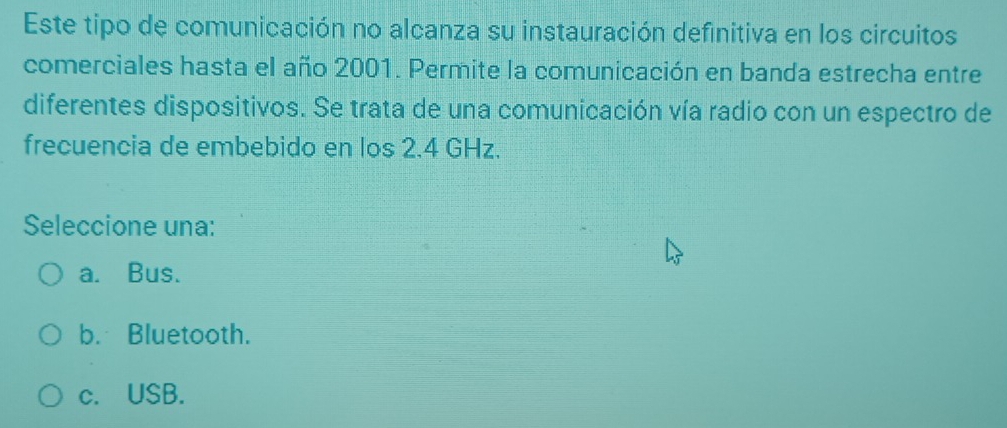 Este tipo de comunicación no alcanza su instauración definitiva en los circuitos
comerciales hasta el año 2001. Permite la comunicación en banda estrecha entre
diferentes dispositivos. Se trata de una comunicación vía radio con un espectro de
frecuencia de embebido en los 2.4 GHz.
Seleccione una:
a. Bus.
b. Bluetooth.
c. USB.