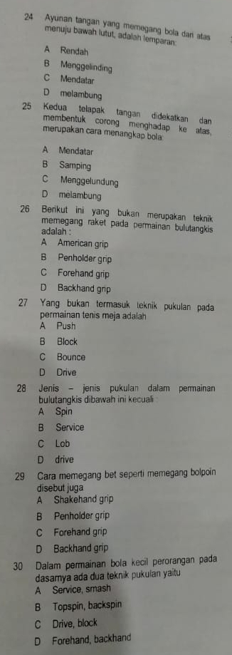 Ayunan tangan yang memegang bola dan atas
menuju bawah lutut, adalah lemparan:
A Rendah
B Menggelinding
C Mendatar
D melambung
25 Kedua telapak tangan didekatkan dan
membentuk corong menghadap ke atas.
merupakan cara menangkap bola:
A Mendatar
B Samping
C Menggelundung
D melambung
26 Benkut ini yang bukan merupakan teknik
memegang raket pada permainan bulutangkis 
adalah :
A American grip
B Penholder grip
C Forehand grip
D Backhand grp
27 Yang bukan termasuk teknik pukulan pada
permainan tenis meja adalah
A Push
B Block
C Bounce
D Drive
28 Jenis - jenis pukulan dalam permainan
bulutangkis dibawah ini kecuali
A Spin
B Service
C Lob
D drive
29 Cara memegang bet seperti memegang bolpoin
disebut juga
A Shakehand grip
B Penholder grip
C Forehand grip
D Backhand grip
30 Dalam permainan bola kecil perorangan pada
dasamya ada dua teknik pukulan yaitu
A Service, smash
B Topspin, backspin
C Drive, block
D Forehand, backhand