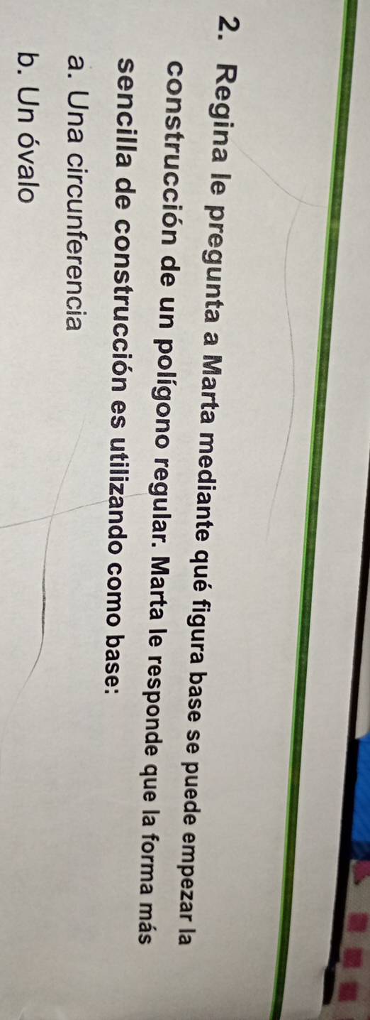 Regina le pregunta a Marta mediante qué figura base se puede empezar la
construcción de un polígono regular. Marta le responde que la forma más
sencilla de construcción es utilizando como base:
a. Una circunferencia
b. Un óvalo