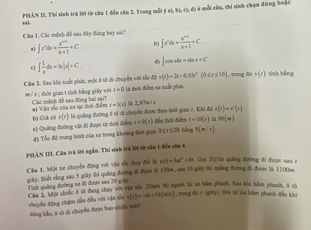 PHÀN II. Thí sinh trả lời từ câu 1 đến câu 2. Trong mỗi ý a), b), c), d) ở mỗi câu, thí sinh chọn đúng hoặc
sai.
Câu 1. Các mệnh đề sau đây đúng hay sai?
a) ∈t x^edx= (x^(e+1))/e+1 +C.
b) ∈t e^xdx= (e^(x+1))/x+1 +C.
d)
c) ∈t  1/x dx=ln |x|+C. ∈t cos xdx=sin x+C.
Câu 2. Sau khi xuất phát, một ô tô di chuyển với tốc độ v(t)=2t-0,03t^2(0≤ t≤ 10) , trong đó v(t) tinh bằng
m / s ; thời gian t tính bằng giây với t=0 là thời điểm xe xuất phát.
Các mệnh đề sau đúng hai sai?
a) Vận tốc của xe tại thời điểm t=1(s) là 2,97m / s
b) Giả sử s(t) là quãng đường ô tô di chuyển được theo thời gian 1. Khi đó s(t)=v'(t)
c) Quãng đường vật đi được từ thời điểm t=0(s) đến thời điểm t=10(s) là 90(m)
d) Tốc độ trung bình của xe trong khoảng thời gian 0≤ t≤ 10 bằng 9(m/s)
PHÀN III. Câu trã lời ngắn. Thí sinh trả lời từ câu 1 đến câu 4.
Câu 1. Một xe chuyển động với vận tốc thay đổi là v(t)=3at^2+bt. Gọi S(t) là quãng đường đi được sau 1
giây. Biết rằng sau 5 giãy thì quãng đường đi được là 150m, sau 10 giây thì quãng đường đi được là 1100m.
Tính quãng đường xe đi được sau 20 giây.
Câu 2. Một chiếc ô tô đang chạy với vận tốc 25m/s thì người lái xe hãm phanh. Sau khi hãm phanh, ô tô
chuyển động chậm dần đều với vận tốc v(t)=-4t+16(m/s) , trong đó # (giãy). Hỏi từ lúc hãm phanh đến khi
đừng hẳn, ô tô di chuyển được bao nhiêu mét?