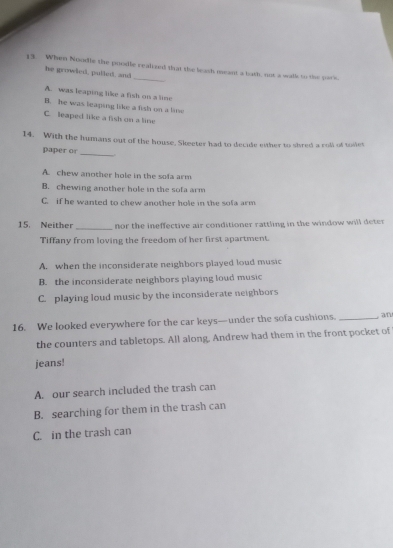 When Noodle the poodle realized that the leash meant a bath, not a walk to the cack.
he growled, pulled, and
A. was leaping like a fish on a line
B. he was leaping like a fish on a lime
C. leaped like a fish on a line
14. With the humans out of the house, Skeeter had to decide either to shred a coll of toiles
paper o
_
A. chew another hole in the sofa arm
B. chewing another hole in the sota arm
C. if he wanted to chew another hole in the sofa arm
_
15. Neither nor the ineffective air conditioner rattling in the window will deter 
Tiffany from loving the freedom of her first apartment.
A. when the inconsiderate neighbors played loud music
B. the inconsiderate neighbors playing loud music
C. playing loud music by the inconsiderate neighbors
16. We looked everywhere for the car keys—under the sofa cushions._
a n
the counters and tabletops. All along, Andrew had them in the front pocket of
jeans!
A. our search included the trash can
B. searching for them in the trash can
C. in the trash can