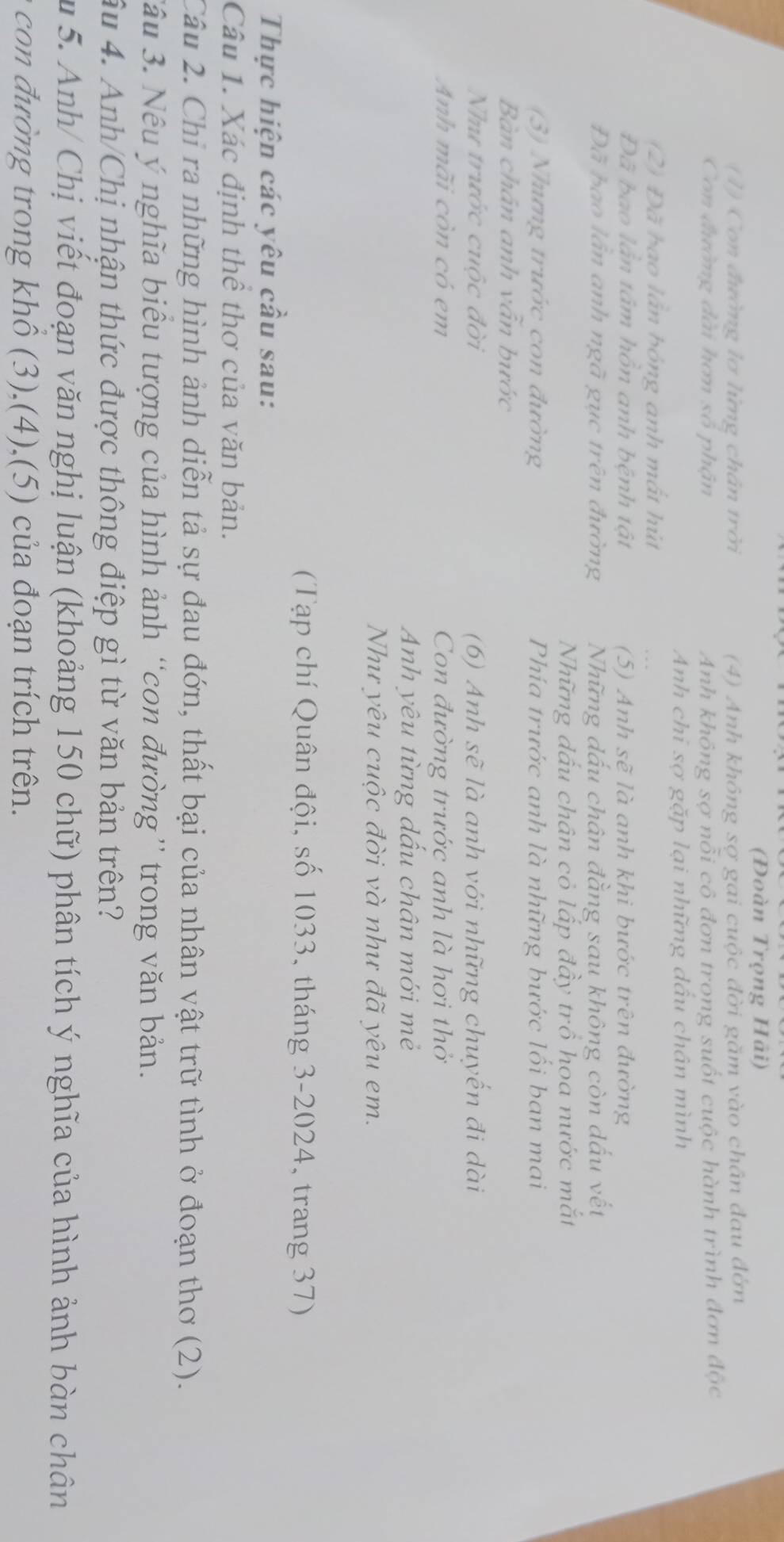 (Đoàn Trọng Hải)
(1) Con đường lơ lửng chân trời (4) Anh không sợ gai cuộc đời găm vào chân đau đớn
Con đường đài hơn số phận Anh không sợ nỗi cô đơn trong suốt cuộc hành trình đơn độc
Anh chi sợ gặp lại những dầu chân mình
(2) Đã bao lần bóng anh mất hút
Đã bao lần tâm hồn anh bệnh tật (5) Anh sẽ là anh khi bước trên đường
Đã bao lần anh ngã gục trên đường Những dấu chân đằng sau không còn dấu vết
Những dấu chân cỏ lấp đầy trồ hoa nước mắt
(3) Nhưng trước con đường Phía trước anh là những bước lối ban mai
Bàn chân anh vẫn bước
Như trước cuộc đời (6) Anh sẽ là anh với những chuyến đi dài
Anh mãi còn có em Con đường trước anh là hơi thờ
Anh yêu từng dấu chân mới mẻ
Như yêu cuộc đời và như đã yêu em.
(Tạp chí Quân đội, số 1033, tháng 3-2024, trang 37)
Thực hiện các yêu cầu sau:
Câu 1. Xác định thể thơ của văn bản.
Câu 2. Chỉ ra những hình ảnh diễn tả sự đau đớn, thất bại của nhân vật trữ tình ở đoạn thơ (2).
3âu 3. Nếu ý nghĩa biêu tượng của hình ảnh “con đường” trong văn bản.
âu 4. Anh/Chị nhận thức được thông điệp gì từ văn bản trên?
u  5. Anh/ Chị viết đoạn văn nghị luận (khoảng 150 chữ) phân tích ý nghĩa của hình ảnh bàn chân
con đường trong khổ (3),(4),(5) của đoạn trích trên.