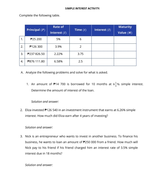 SIMPLE INTEREST ACTIVITY: 
Complete the following table. 
A. Analyze the following problems and solve for what is asked. 
1. An amount of 14 700 is borrowed for 10 months at 6 1/4 % simple interest. 
Determine the amount of interest of the loan. 
Solution and answer: 
2. Eliza invested P126 540 in an investment instrument that earns at 6.26% simple 
interest. How much did Eliza earn after 4 years of investing? 
Solution and answer: 
3. Nick is an entrepreneur who wants to invest in another business. To finance his 
business, he wants to loan an amount of P250 000 from a friend. How much will 
Nick pay to his friend if his friend charged him an interest rate of 3.5% simple 
interest due in 18 months? 
Solution and answer: