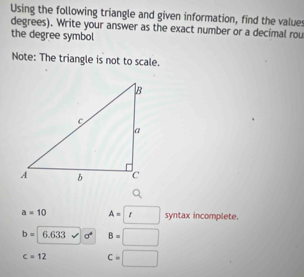 Using the following triangle and given information, find the values 
degrees). Write your answer as the exact number or a decimal rou 
the degree symbol 
Note: The triangle is not to scale.
A=□ syn
a=10 tax incomplete.
b= 6.633 sigma^4 B=□
c=12
C=□