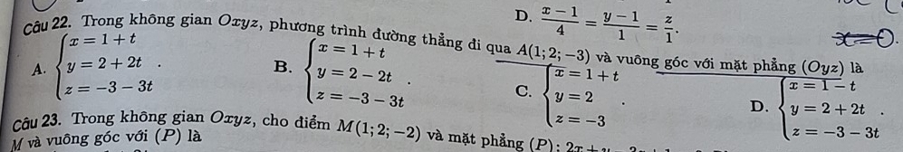 D.  (x-1)/4 = (y-1)/1 = z/1 . 
Câu 22. Trong không gian Oxyz, phương trình đường thẳng đi qua A(1;2;-3) và vuông góc với mặt phẳng (Oyz) là
A. beginarrayl x=1+t y=2+2t. z=-3-3tendarray. beginarrayl x=1+t y=2-2t. z=-3-3tendarray.
B.
C. beginarrayl x=1+t y=2 z=-3endarray..
D. beginarrayl x=1-t y=2+2t z=-3-3tendarray.. 
Câu 23. Trong không gian Oxyz, cho điểm
M và vuông góc với (P) là M(1;2;-2) và mặt phẳng (P); 2x+