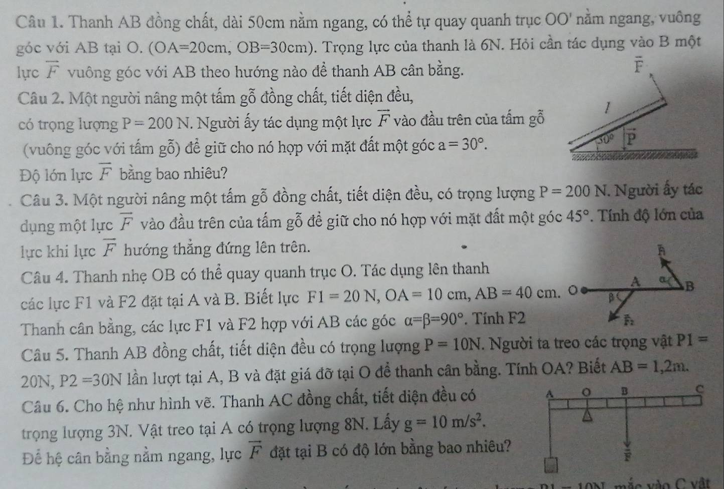 Thanh AB đồng chất, dài 50cm nằm ngang, có thể tự quay quanh trục ở OO' nằm ngang, vuông
góc với AB tại O. (OA=20cm,OB=30cm). Trọng lực của thanh là 6N. Hỏi cần tác dụng vào B một
lực vector F vuông góc với AB theo hướng nào để thanh AB cân bằng.
overline F
Câu 2. Một người nâng một tấm gỗ đồng chất, tiết diện đều,
1
có trọng lượng P=200N. Người ấy tác dụng một lực vector F vào đầu trên của tấm gỗ
(vuông góc với tấm gỗ) để giữ cho nó hợp với mặt đất một góc a=30°.
30° vector P
Độ lớn lực overline F bằng bao nhiêu?
Câu 3. Một người nâng một tấm gỗ đồng chất, tiết diện đều, có trọng lượng P=200N. Người ấy tác
dụng một lực vector F vào đầu trên của tấm gỗ để giữ cho nó hợp với mặt đất một góc 45°. Tính độ lớn của
lực khi lực overline F hướng thẳng đứng lên trên.
Câu 4. Thanh nhẹ OB có thể quay quanh trục O. Tác dụng lên thanh
A a B
các lực F1 và F2 đặt tại A và B. Biết lực FI=20N,OA=10cm,AB=40cm. β
Thanh cân bằng, các lực F1 và F2 hợp với AB các góc alpha =beta =90°. Tính F2
F_2
Câu 5. Thanh AB đồng chất, tiết diện đều có trọng lượng P=10N. Người ta treo các trọng vật P1=
20N, P2=30N lần lượt tại A, B và đặt giá đỡ tại O để thanh cân bằng. Tính OA? Biết AB=1,2m.
Câu 6. Cho hệ như hình vẽ. Thanh AC đồng chất, tiết diện đều có
trọng lượng 3N. Vật treo tại A có trọng lượng 8N. Lấy g=10m/s^2.
Để hệ cân bằng nằm ngang, lực vector F đặt tại B có độ lớn bằng bao nhiêu?
mắc vào C vật