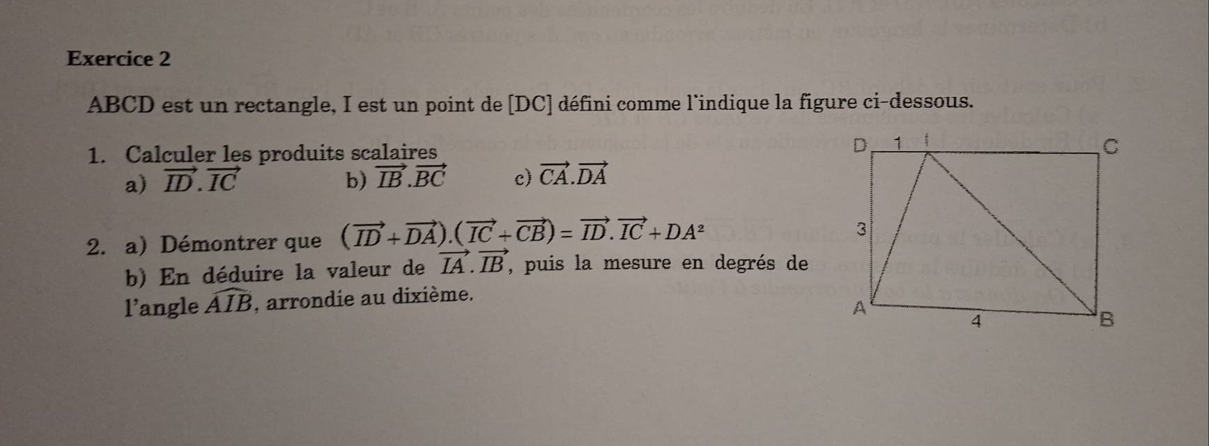 ABCD est un rectangle, I est un point de [DC] défini comme l'indique la figure ci-dessous. 
1. Calculer les produits scalaires 
a) vector ID.vector IC b) vector IB.vector BC c) vector CA.vector DA
2. a) Démontrer que (vector ID+vector DA).(vector IC+vector CB)=vector ID.vector IC+DA^2
b) En déduire la valeur de vector IA.vector IB , puis la mesure en degrés de 
l'angle widehat AIB , arrondie au dixième.