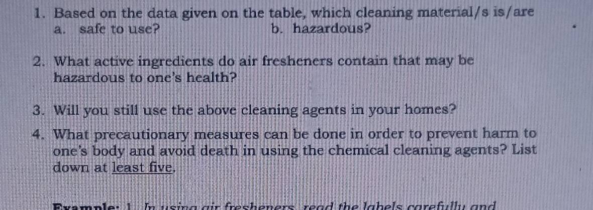 Based on the data given on the table, which cleaning material/s is/are 
a. safe to use? b. hazardous? 
2. What active ingredients do air fresheners contain that may be 
hazardous to one's health? 
3. Will you still use the above cleaning agents in your homes? 
4. What precautionary measures can be done in order to prevent harm to 
one's body and avoid death in using the chemical cleaning agents? List 
down at least five. 
Example: 1 In using gir fresheners, read the labels corefully and