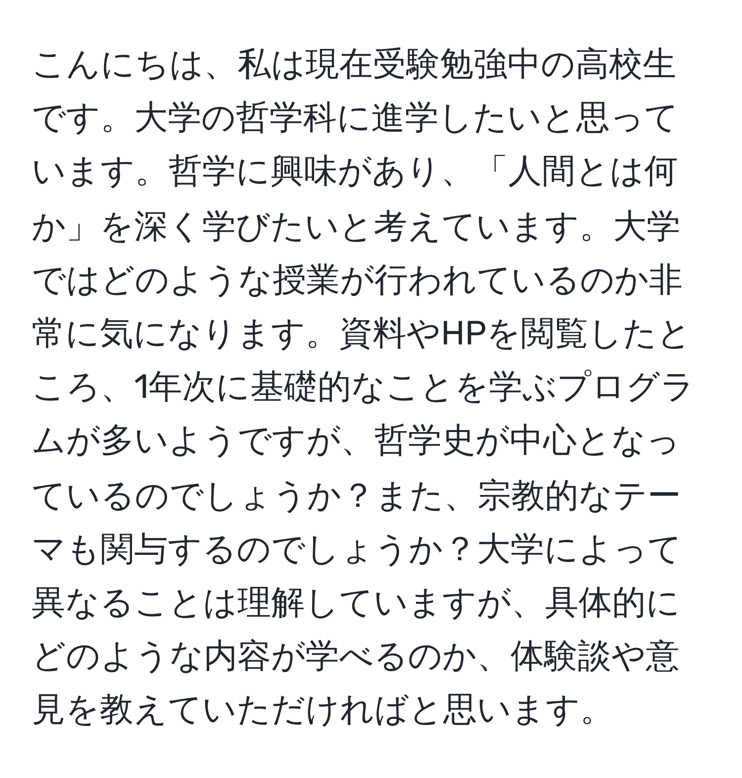 こんにちは、私は現在受験勉強中の高校生です。大学の哲学科に進学したいと思っています。哲学に興味があり、「人間とは何か」を深く学びたいと考えています。大学ではどのような授業が行われているのか非常に気になります。資料やHPを閲覧したところ、1年次に基礎的なことを学ぶプログラムが多いようですが、哲学史が中心となっているのでしょうか？また、宗教的なテーマも関与するのでしょうか？大学によって異なることは理解していますが、具体的にどのような内容が学べるのか、体験談や意見を教えていただければと思います。