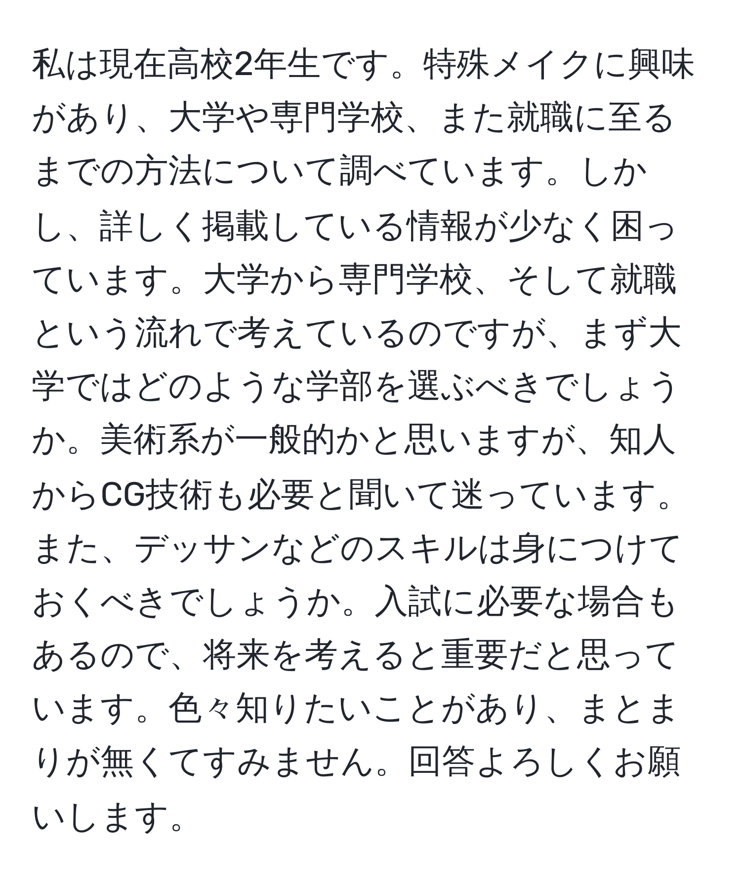 私は現在高校2年生です。特殊メイクに興味があり、大学や専門学校、また就職に至るまでの方法について調べています。しかし、詳しく掲載している情報が少なく困っています。大学から専門学校、そして就職という流れで考えているのですが、まず大学ではどのような学部を選ぶべきでしょうか。美術系が一般的かと思いますが、知人からCG技術も必要と聞いて迷っています。また、デッサンなどのスキルは身につけておくべきでしょうか。入試に必要な場合もあるので、将来を考えると重要だと思っています。色々知りたいことがあり、まとまりが無くてすみません。回答よろしくお願いします。