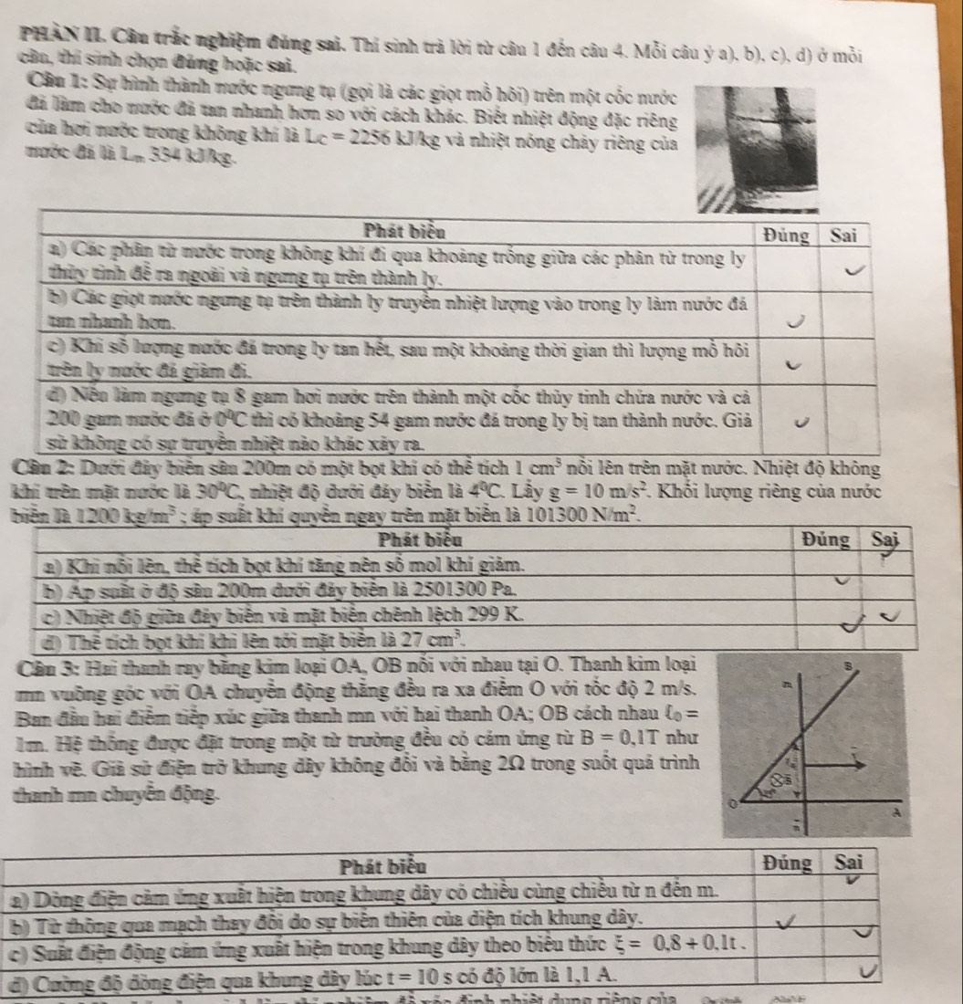 PHAN II. Câu trắc nghiệm đúng sai. Thí sinh trả lời từ câu 1 đến câu 4. Mỗi câu ý a), b), c), d) ở mỗi
cân, thí sinh chọn đúng hoặc sai.
Câu 1: Sự hình thành nước ngưng tụ (gọi là các giọt mỗ hôi) trên một cốc nước
đã làm cho nước đã tan nhanh hơn so với cách khác. Biết nhiệt động đặc riêng
của hơi nước trong không khí là Lc=2256 kJ Vkg và nhiệt nóng chảy riêng của
nước đã là L_n 334 kJkg.
Câu 2: Dưới đây biến sâu 200m có một bọt khí có thể tích 1cm^3 nỗi lên trên mặt nước. Nhiệt độ không
khí trên mặt nước là 30°C 1, nhiệt độ đưới đảy biển là 4°C Lầy g=10m/s^2 1. Khối lượng riêng của nước
biến 1200kg/m^3 101300N/m^2.
Cầu 3: Hai thanh ray bằng kim loại OA, OB nối với nhau tại O. Thanh kim loại
mm vuỡng góc với OA chuyển động thắng đều ra xa điễm O với tốc độ 2 m/s,
Ban đầu hai điểm tiếp xúc giữa thanh mn với hai thanh OA; OB cách nhau xi _0=
Im. Hệ thống được đặt trong một từ trường đều có cám ứng từ B=0,1T như
hình vẽ. Giả sử điện trở khung dây không đổi và bằng 2Ω trong suốt quá trình
thanh mn chuyển động.
a   nh  nh iệt dưn  g riện  g  c ủ
