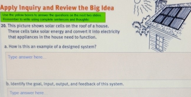 Apply Inquiry and Review the Big Idea 
Use the yellow boxes to answer the questions on the next two slides. 
Remember to write using complete sentences and thoughts! 
20. This picture shows solar cells on the roof of a house. 
These cells take solar energy and convert it into electricity 
that appliances in the house need to function. 
a. How is this an example of a designed system? 
Type answer here... 
b. Identify the goal, input, output, and feedback of this system. 
Type answer here...