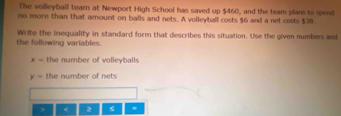 The volleyball team at Newport High School has saved up $460, and the team plans to spend 
no more than that amount on balls and nets. A volleyball costs $6 and a net costs $38. 
Write the inequality in standard form that describes this situation. Use the given numbers and 
the following variables.
x= the number of volleyballs
y= the number of nets 
I S =