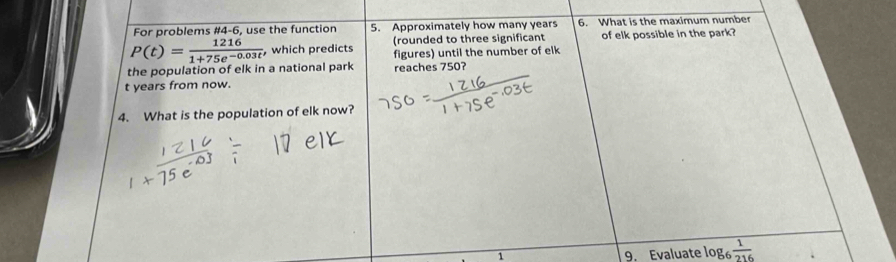 For problems #4-6, use the function 5. Approximately how many years 6. What is the maximum number 
(rounded to three significant of elk possible in the park?
P(t)= 1216/1+75e^(-0.03t) , , which predicts figures) until the number of elk 
the population of elk in a national park reaches 750? 
t years from now. 
4. What is the population of elk now? 
1 9. Evaluate log _6 1/216 