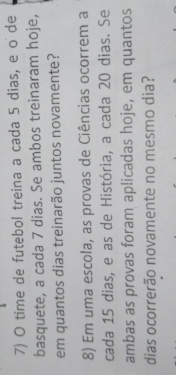 time de futebol treina a cada 5 dias, e o de 
basquete, a cada 7 dias. Se ambos treinaram hoje, 
em quantos dias treinarão juntos novamente? 
8) Em uma escola, as provas de Ciências ocorrem a 
cada 15 dias, e as de História, a cada 20 dias. Se 
ambas as provas foram aplicadas hoje, em quantos 
dias ocorrerão novamente no mesmo dia?