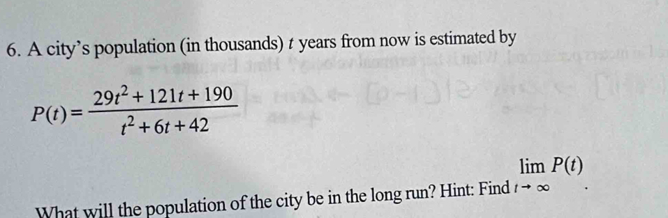 A city’s population (in thousands) t years from now is estimated by
P(t)= (29t^2+121t+190)/t^2+6t+42 
What will the population of the city be in the long run? Hint: Find limlimits _tto ∈fty P(t).