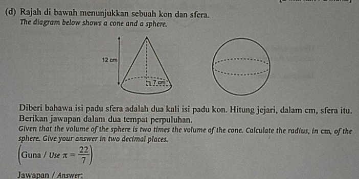 Rajah di bawah menunjukkan sebuah kon dan sfera. 
The diagram below shows a cone and a sphere. 
Diberi bahawa isi padu sfera adalah dua kali isi padu kon. Hitung jejari, dalam cm, sfera itu. 
Berikan jawapan dalam dua tempat perpuluhan. 
Given that the volume of the sphere is two times the volume of the cone. Calculate the radius, in cm, of the 
sphere. Give your answer in two decimal places.
(Guna/Useπ = 22/7 )
Jawapan / Answer: