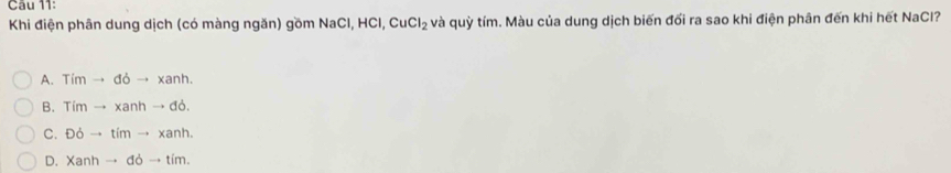 Khi điện phân dung dịch (có màng ngăn) gồm NaCl, HCl, CuCl_2 và quỳ tím. Màu của dung dịch biến đối ra sao khi điện phân đến khi hết NaCl?
A. Timto doto xanh.
B. Timto xanhto dd.
C. D6to timto xanh.
D. Xanhto ddto tim.