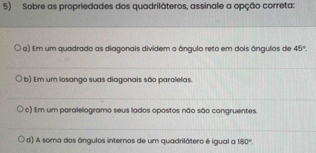 Sobre as propriedades dos quadriláteros, assinale a opção correta:
a) Em um quadrado as diagonais dividem o ângulo reto em dois ângulos de 45°.
b) Em um losango suas diagonais são paralelas.
c) Em um paralelogramo seus lados opostos não são congruentes.
d) A soma dos ângulos internos de um quadrilátero é igual a 180°.