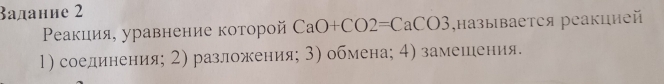 Βадание 2 
Ρеакция, уравнение которой CaO+CO2=CaCO3 ,называется реакцией 
1) соединения; 2) разложения; 3) обмена; 4) замешения.