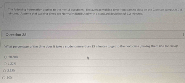 The following information applies to the next 3 questions: The average walking time from class to class on the Clemson campus is 7.8
minutes. Assume that walking times are Normally distributed with a standard deviation of 3.2 minutes.
Question 28 3
What percentage of the time does it take a student more than 15 minutes to get to the next class (making them late for class)?
98.78%
1.22%
2.25%
50%