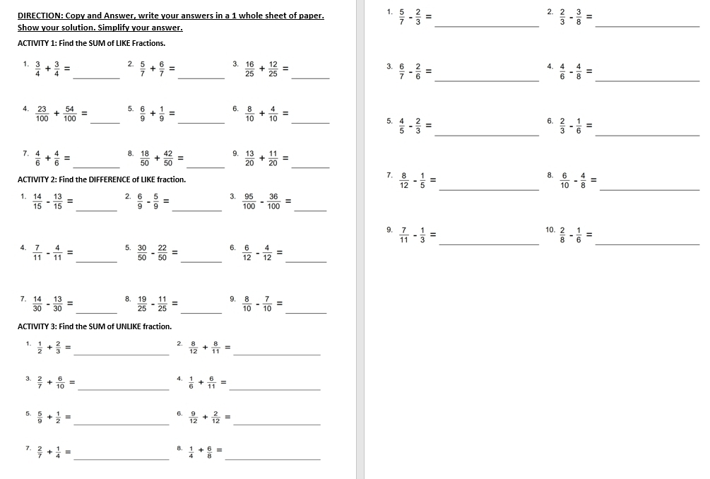 DIRECTION: Copy and Answer, write your answers in a 1 whole sheet of paper. 1.  5/7 - 2/3 = _  2/3 - 3/8 = _
Show your solution. Simplify your answer
ACTIVITY 1: Find the SUM of LIKE Fractions.
2.
1.  3/4 + 3/4 = _  5/7 + 6/7 = _ 3.  16/25 + 12/25 = _ 3.  6/7 - 2/6 = _
4.  4/6 - 4/8 = _
4.  23/100 + 54/100 =
6.
_5.  6/9 + 1/9 = _  8/10 + 4/10 = _ 5.  4/5 - 2/3 =
_
6.  2/3 - 1/6 = _
8.
7.  4/6 + 4/6 = _  18/50 + 42/50 = _9.  13/20 + 11/20 = _
7.
8.
ACTIVITY 2: Find the DIFFERENCE of LIKE fraction.  8/12 - 1/5 = _  6/10 - 4/8 = _
2.
_
_
_
1.  14/15 - 13/15 =  6/9 - 5/9 = 3.  95/100 - 36/100 =
10.
9.  7/11 - 1/3 = _  2/8 - 1/6 = _
5.
4.  7/11 - 4/11 = _  30/50 - 22/50 = _ 6.  6/12 - 4/12 = _
_
7.  14/30 - 13/30 = _  19/25 - 11/25 = 9.  8/10 - 7/10 =
8.
_
ACTIVITY 3: Find the SUM of UNLKE fraction.
2.
1.  1/2 + 2/3 = _  8/12 + 8/11 = _
4.
3.  2/7 + 6/10 = _  1/6 + 6/11 = _
6.
5.  5/9 + 1/2 = _  9/12 + 2/12 = _
__
8.
7.  2/7 + 1/4 =  1/4 + 6/8 =