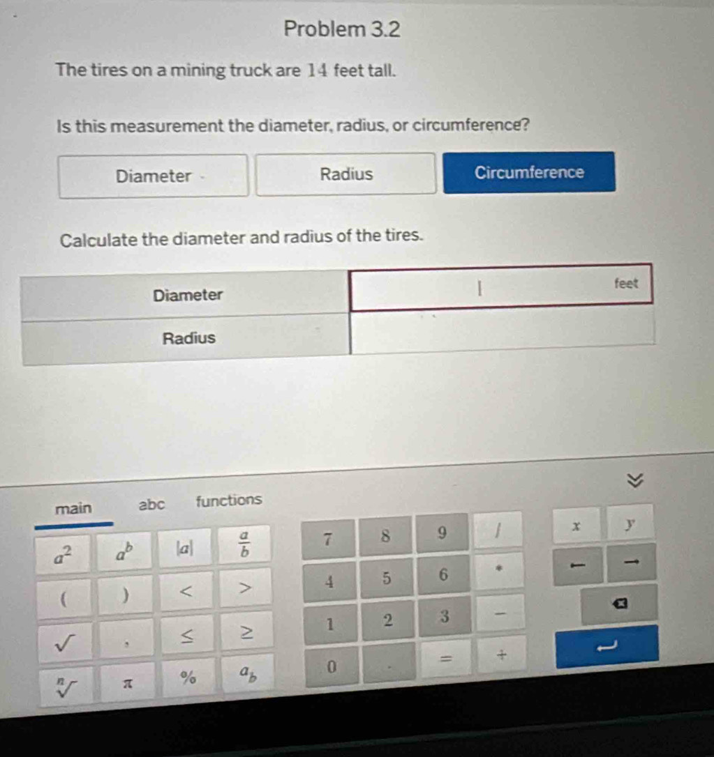 Problem 3.2
The tires on a mining truck are 14 feet tall.
Is this measurement the diameter, radius, or circumference?
Diameter Radius Circumference
Calculate the diameter and radius of the tires.
main abc functions
a^2 a^b |a|  a/b  x y
( ) < > 
>
sqrt() ,
sqrt[n]() π % a_b