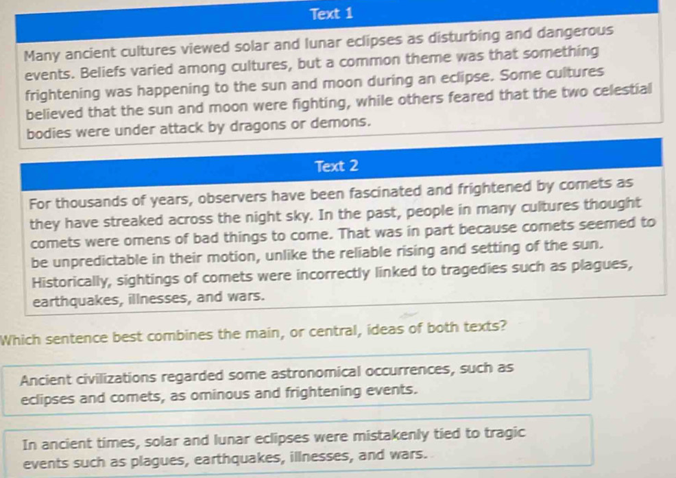 Text 1
Many ancient cultures viewed solar and lunar eclipses as disturbing and dangerous
events. Beliefs varied among cultures, but a common theme was that something
frightening was happening to the sun and moon during an eclipse. Some cultures
believed that the sun and moon were fighting, while others feared that the two celestial
bodies were under attack by dragons or demons.
Text 2
For thousands of years, observers have been fascinated and frightened by comets as
they have streaked across the night sky. In the past, people in many cultures thought
comets were omens of bad things to come. That was in part because comets seemed to
be unpredictable in their motion, unlike the reliable rising and setting of the sun.
Historically, sightings of comets were incorrectly linked to tragedies such as plagues,
earthquakes, illnesses, and wars.
Which sentence best combines the main, or central, ideas of both texts?
Ancient civilizations regarded some astronomical occurrences, such as
eclipses and comets, as ominous and frightening events.
In ancient times, solar and lunar eclipses were mistakenly tied to tragic
events such as plagues, earthquakes, illnesses, and wars.