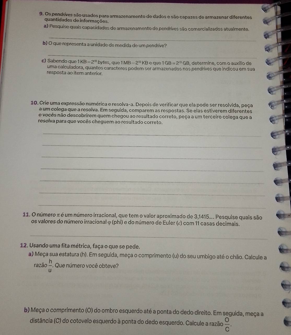 Os pendrives são usados para armazenamento de dados e são capazes de armazenar diferentes
quantidades de informações.
a) Pesquise quais capacidades de armazenamento de pendrives são comercializados atualmente.
_
b) O que representa a unidade de medida de um pendrive?
_
c) Sabendo que 1KB=2^(10) bytes, que 1MB=2^(10) KB e que 1GB=2^(10)GB 6, determine, com o auxílio de
uma calculadora, quantos caracteres podem ser armazenados nos pendrives que indicou em sua
resposta ao item anterior.
10. Crie uma expressão numérica e resolva-a. Depois de verificar que ela pode ser resolvida, peça
a um colega que a resolva. Em seguida, comparem as respostas. Se elas estiverem diferentes
e vocês não descobrirem quem chegou ao resultado correto, peça a um terceiro colega que a
resolva para que vocês cheguem ao resultado correto.
_
_
_
_
_
_
_
11. O número π é um número irracional, que tem o valor aproximado de 3,1415.... Pesquise quais são
os valores do número irracional φ (phi) e do número de Euler (¿) com 11 casas decimais.
_
12. Usando uma fita métrica, faça o que se pede.
a) Meça sua estatura (h). Em seguida, meça o comprimento (u) do seu umbigo até o chão. Calcule a
razão  h/u . Que número você obteve?
b) Meça o comprimento (O) do ombro esquerdo até a ponta do dedo direito. Em seguida, meça a
distância (C) do cotovelo esquerdo à ponta do dedo esquerdo. Calcule a razão  O/C .