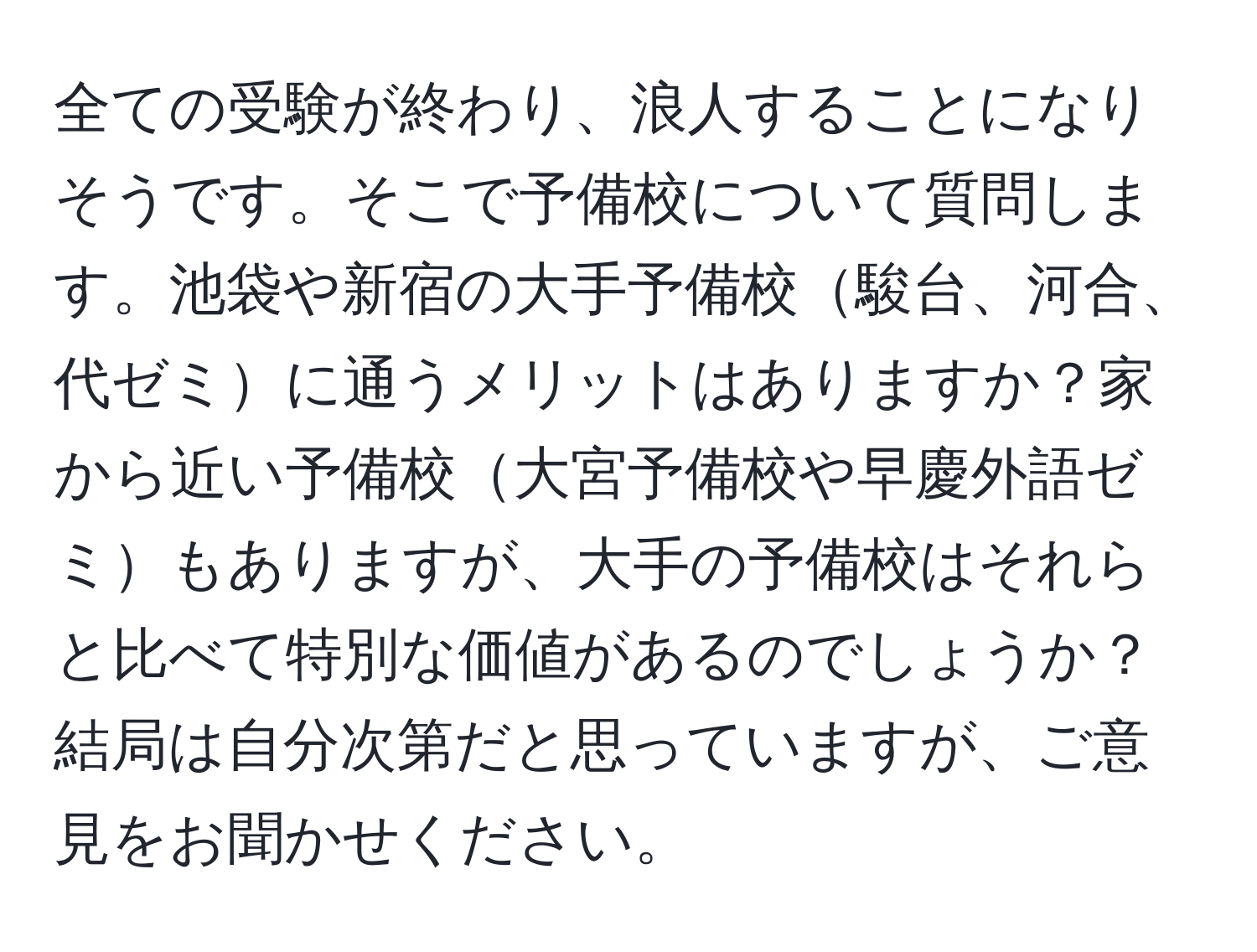 全ての受験が終わり、浪人することになりそうです。そこで予備校について質問します。池袋や新宿の大手予備校駿台、河合、代ゼミに通うメリットはありますか？家から近い予備校大宮予備校や早慶外語ゼミもありますが、大手の予備校はそれらと比べて特別な価値があるのでしょうか？結局は自分次第だと思っていますが、ご意見をお聞かせください。