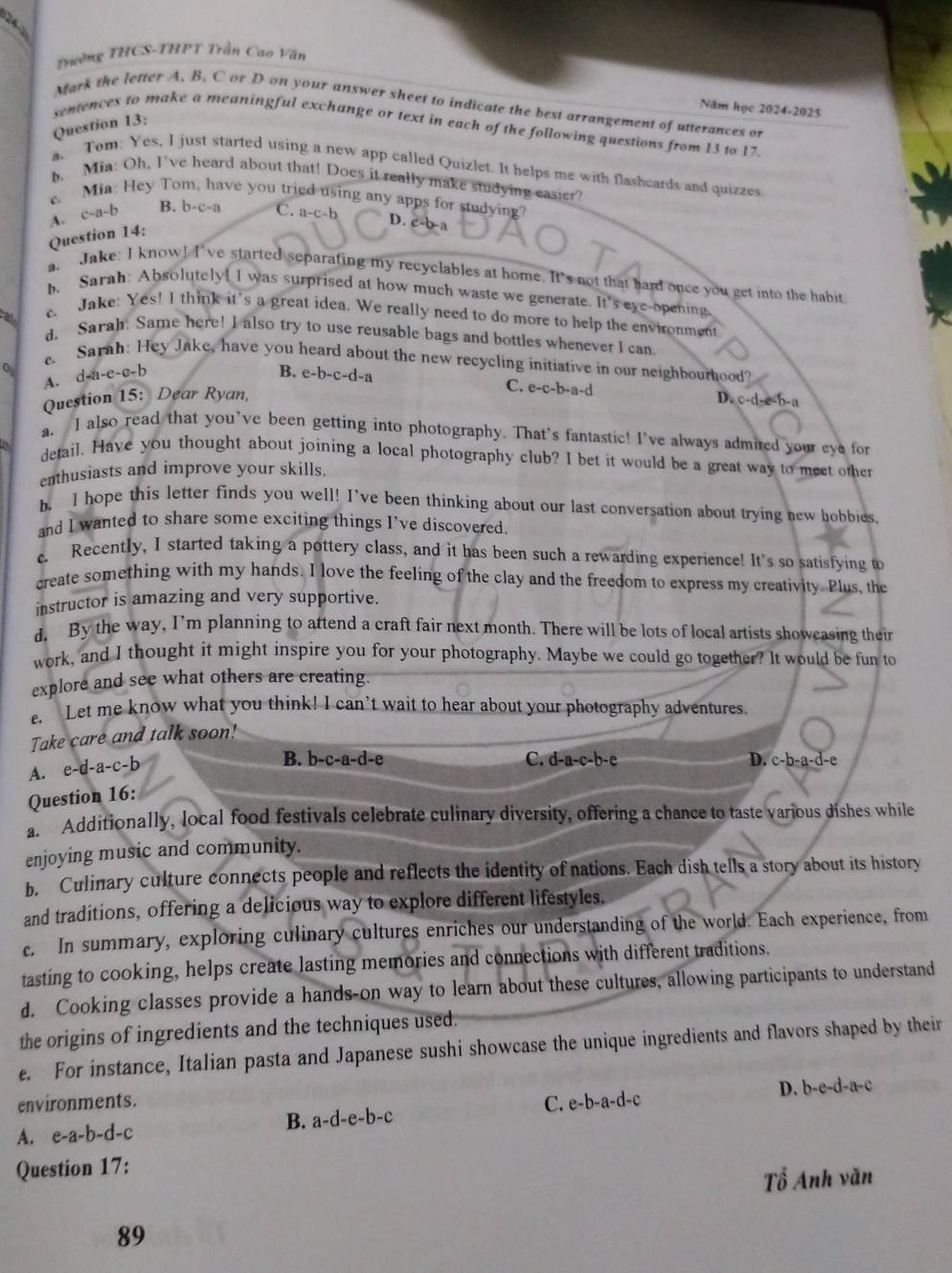 Trường THCS-THPT Trần Cao Văn
Mark the letter A. B. C or D on your answer sheet to indicate the best arrangement of utterances or
Năm học 2024-2025
Question 13:
sentences to make a meaningful exchange or text in each of the following questions from 13 to 17.
a. Tom: Yes, I just started using a new app called Quizlet. It helps me with flashcards and quizzes
b. Mia: Oh, I've heard about that! Does it really make studying easier
c. Mia: Hey Tom, have you tried using any apps for studyine?
A. c-a-b B. b-c-a
Question 14: C. a-c-1
D. c-b-a
a. Jake: I know! I've started separating my recyclables at home. It's not that hard once you get into the habit
h, Sarah: Absolutely! I was surprised at how much waste we generate. It's eye-opening
c Jake: Yes! I think it's a great idea. We really need to do more to help the environment
d. Sarah: Same here! I also try to use reusable bags and bottles whenever I can
. Sarah: Hey Jake, have you heard about the new recycling initiative in our neighbourhood?
A. d-a-e-e-b
B. e-b-c-d- C. e-c-b-a-d
Question 15: Dear Ryan, D. c-d-e-b-a
a. I also read that you’ve been getting into photography. That's fantastic! I’ve always admired your eye for
detail. Have you thought about joining a local photography club? I bet it would be a great way to meet other
enthusiasts and improve your skills.
b. I hope this letter finds you well! I’ve been thinking about our last conversation about trying new hobbies
and I wanted to share some exciting things I've discovered.
c. Recently, I started taking a pottery class, and it has been such a rewarding experience! It's so satisfying to
create something with my hands. I love the feeling of the clay and the freedom to express my creativity. Plus, the
instructor is amazing and very supportive.
d, By the way, I'm planning to attend a craft fair next month. There will be lots of local artists showcasing their
work, and I thought it might inspire you for your photography. Maybe we could go together? It would be fun to
explore and see what others are creating.
e. Let me know what you think! I can’t wait to hear about your photography adventures.
Take care and talk soon!
A. e-d-a-c-b
B. b-c-a-d-e C. d-a-c-h -e D. c-b-a-d-e
Question 16:
a Additionally, local food festivals celebrate culinary diversity, offering a chance to taste various dishes while
enjoying music and community.
b. Culinary culture connects people and reflects the identity of nations. Each dish tells a story about its history
and traditions, offering a delicious way to explore different lifestyles.
c. In summary, exploring culinary cultures enriches our understanding of the world. Each experience, from
tasting to cooking, helps create lasting memories and connections with different traditions.
d. Cooking classes provide a hands-on way to learn about these cultures, allowing participants to understand
the origins of ingredients and the techniques used.
e. For instance, Italian pasta and Japanese sushi showcase the unique ingredients and flavors shaped by their
D. b-e-d-a-c
C.
environments. e-b-a-d-c
A. e-a-b-d-c B. a-d-e-b-c
Question 17:
Tổ Anh văn
89