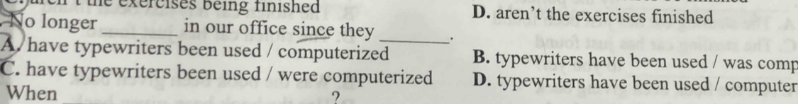 the exercises being finished D. aren’t the exercises finished
No longer _in our office since they
.
A have typewriters been used / computerized_ B. typewriters have been used / was comp
C. have typewriters been used / were computerized D. typewriters have been used / computer
When ?