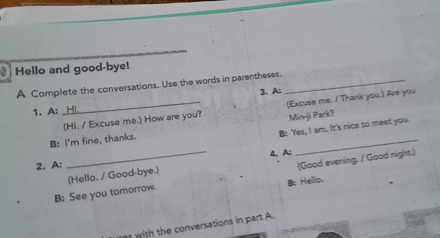 Hello and good-bye! 
A Complete the conversations. Use the words in parentheses._ 
3. A: 
_(Hi. / Excuse me.) How are you? (Excuse me. / Thank you.) Are you 
1. A: 
B: Yes, I am. It's nice to meet you. 
B: I'm fine, thanks. Min-ji Park? 
4. A: 
2. A: 
B: See you tomorrow. (Good evening. / Good night.) 
(Hello. / Good-bye.) 
B: Hello. 
s with the conversations in part A