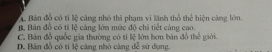 A. Bản đồ có tỉ lệ càng nhỏ thì phạm vi lãnh thổ thể hiện càng lớn,
B. Bản đồ có tỉ lệ càng lớn mức độ chi tiết càng cao.
C. Bản đồ quốc gia thường có tỉ lệ lớn hơn bản đồ thế giới.
D. Bản đồ có tỉ lệ cảng nhỏ càng dễ sử dụng.