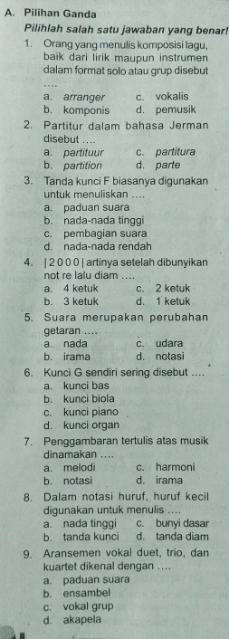 Pilihan Ganda
Pilihlah salah satu jawaban yang benar!
1. Orang yang menulis komposisi lagu,
baik dari lirik maupun instrumen
dalam format solo atau grup disebut
a. arranger c. vokalis
b. komponis d. pemusik
2. Partitur dalam bahasa Jerman
disebut ....
a. partituur c. partitura
b. partition d. parte
3. Tanda kunci F biasanya digunakan
untuk menuliskan ....
a. paduan suara
b. nada-nada tinggi
c. pembagian suara
d. nada-nada rendah
4. | 2 0 0 0 | artinya setelah dibunyikan
not re lalu diam ....
a. 4 ketuk c. 2 ketuk
b. 3 ketuk d. 1 ketuk
5. Suara merupakan perubahan
getaran ....
a. nada c. udara
b. irama d. notasi
6. Kunci G sendiri sering disebut ....
a. kunci bas
b. kunci biola
c. kunci piano
d. kunci organ
7. Penggambaran tertulis atas musik
dinamakan ....
a. melodi c. harmoni
b. notasi d. irama
8. Dalam notasi huruf, huruf kecil
digunakan untuk menulis ....
a. nada tinggi c. bunyi dasar
b. tanda kunci d. tanda diam
9. Aransemen vokal duet, trio, dan
kuartet dikenal dengan ...
a. paduan suara
b. ensambel
c. vokal grup
d. akapela