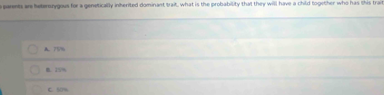 parents are beterozygous for a genetically inherited dominant trait, what is the probability that they will have a child together who has this trait
A. 75%
B. 25%
C. 50%