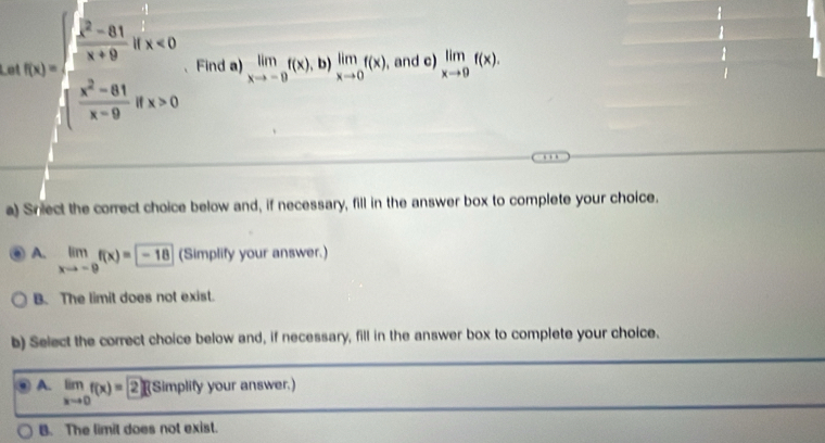 Le f(x)=beginarrayl ∈t _1^(2frac x^2)-81x+9ifx<0  (x^2-81)/x-9 ofx>0s=0endarray. 、Find a) limlimits _xto -0f(x),b)limlimits _xto 0f(x), , and c) limlimits _xto 9f(x). 

a) Sniect the correct choice below and, if necessary, fill in the answer box to complete your choice.
A. limlimits _xto -9f(x)=-18 (Simplify your answer.)
B. The limit does not exist.
b) Select the correct choice below and, if necessary, fill in the answer box to complete your choice.
A. limlimits _xto 0f(x)=2∈t f (Simplify your answer.)
B. The limit does not exist.