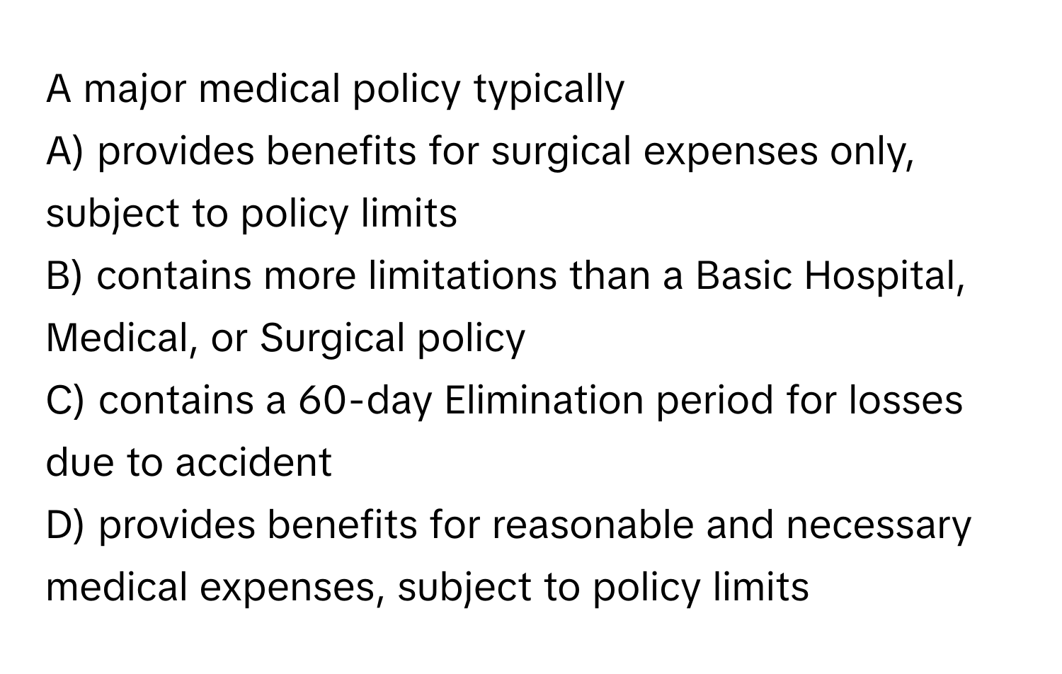 A major medical policy typically 
A) provides benefits for surgical expenses only, subject to policy limits 
B) contains more limitations than a Basic Hospital, Medical, or Surgical policy 
C) contains a 60-day Elimination period for losses due to accident 
D) provides benefits for reasonable and necessary medical expenses, subject to policy limits