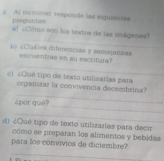 Al terminar, responde las siguientes 
preguntas: 
_ 
a) ¿Cómo son los textos de las imágenes? 
b) ¿Cuáles diferencias y semejanzas 
_ 
encuentras en su escritura? 
c) ¿Qué tipo de texto utilizarías para 
_ 
organizar la convivencia decembrina? 
_ 
¿por qué? 
, 
_ 
d) ¿Qué tipo de texto utilizarías para decir 
cómo se preparan los alimentos y bebidas 
para los convivios de diciembre? 
_